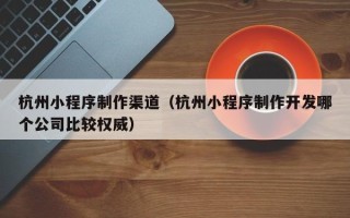 钟祥杭州小程序制作渠道（杭州小程序制作开发哪个公司比较权威）