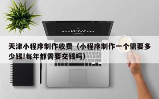 钟祥天津小程序制作收费（小程序制作一个需要多少钱!每年都需要交钱吗）